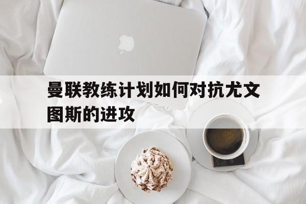 关于曼联教练计划如何对抗尤文图斯的进攻的信息