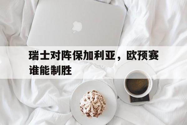 瑞士对阵保加利亚，欧预赛谁能制胜