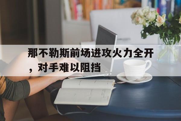 C7娱乐官方网站-那不勒斯前场进攻火力全开，对手难以阻挡的简单介绍