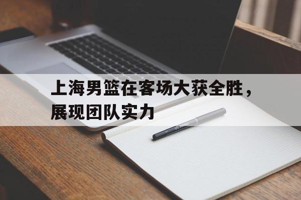 上海男篮在客场大获全胜，展现团队实力(上海男篮官宣)