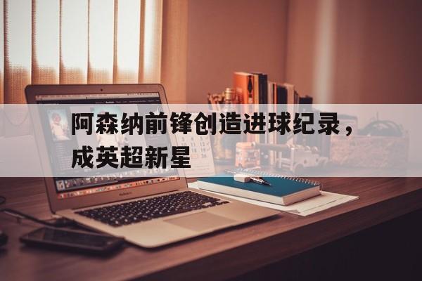 C7娱乐-阿森纳前锋创造进球纪录，成英超新星的简单介绍