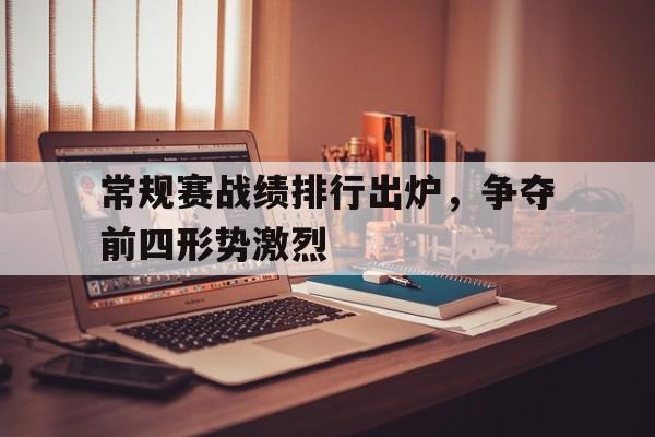 常规赛战绩排行出炉,争夺前四形势激烈 常规赛战绩排行出炉,争夺前四形势激烈