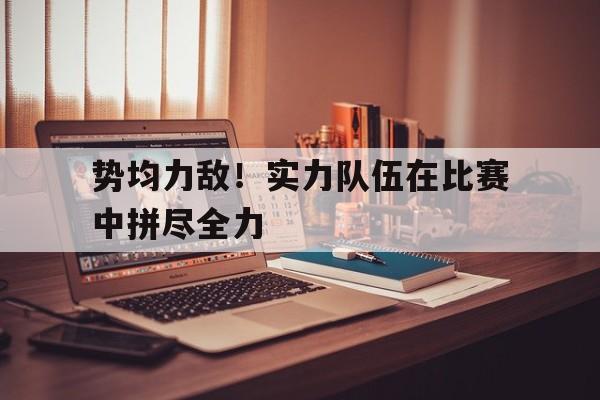 势均力敌!实力队伍在比赛中拼尽全力的简单介绍 势均力敌!实力队伍在比赛中拼尽全力的简单介绍